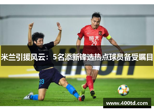 米兰引援风云：5名添新锋选热点球员备受瞩目