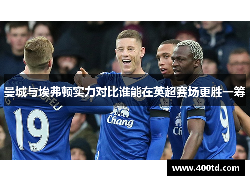 曼城与埃弗顿实力对比谁能在英超赛场更胜一筹